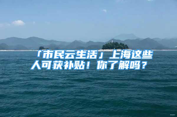 「市民云生活」上海這些人可獲補貼！你了解嗎？