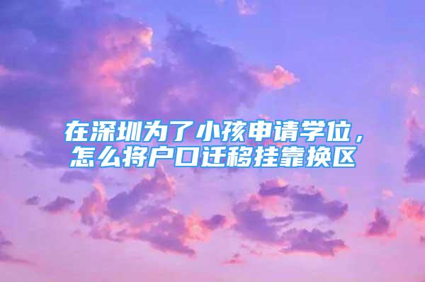 在深圳為了小孩申請(qǐng)學(xué)位，怎么將戶(hù)口遷移掛靠換區(qū)