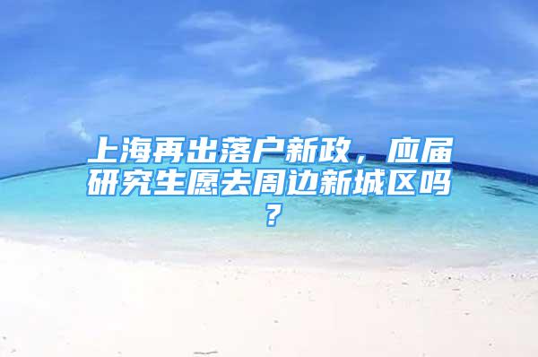 上海再出落戶新政，應(yīng)屆研究生愿去周邊新城區(qū)嗎？