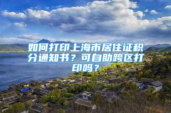 如何打印上海市居住證積分通知書？可自助跨區(qū)打印嗎？