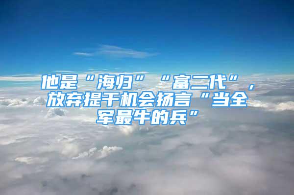 他是“海歸”“富二代”，放棄提干機會揚言“當全軍最牛的兵”