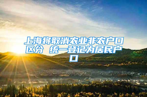 上海將取消農(nóng)業(yè)非農(nóng)戶口區(qū)分 統(tǒng)一登記為居民戶口