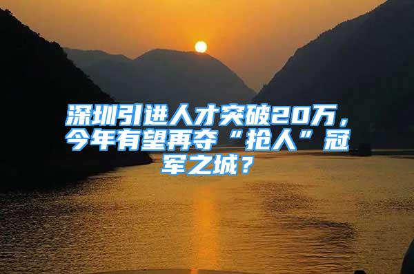 深圳引進(jìn)人才突破20萬，今年有望再奪“搶人”冠軍之城？