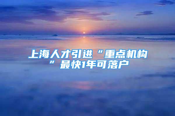 上海人才引進(jìn)“重點(diǎn)機(jī)構(gòu)”最快1年可落戶