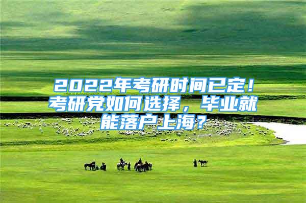 2022年考研時間已定！考研黨如何選擇，畢業(yè)就能落戶上海？