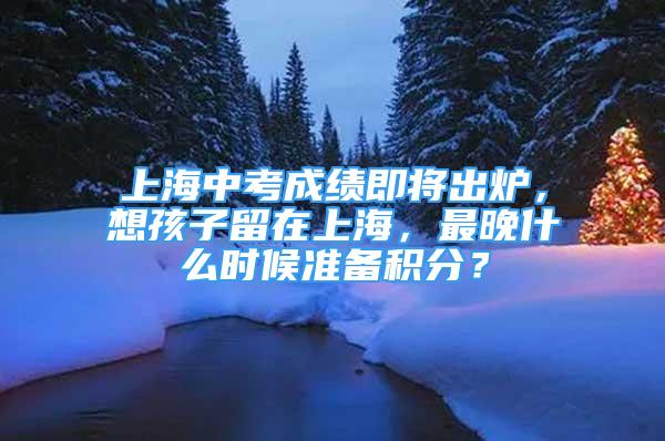 上海中考成績即將出爐，想孩子留在上海，最晚什么時候準(zhǔn)備積分？