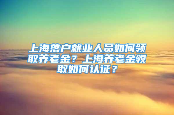 上海落戶就業(yè)人員如何領(lǐng)取養(yǎng)老金？上海養(yǎng)老金領(lǐng)取如何認(rèn)證？