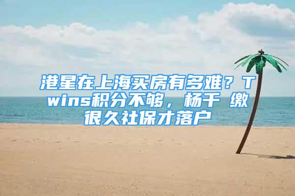 港星在上海買房有多難？Twins積分不夠，楊千嬅繳很久社保才落戶