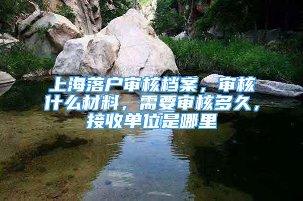 上海落戶審核檔案，審核什么材料，需要審核多久，接收單位是哪里