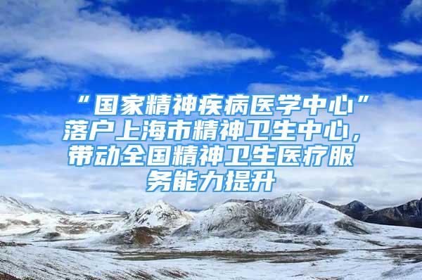 “國家精神疾病醫(yī)學中心”落戶上海市精神衛(wèi)生中心，帶動全國精神衛(wèi)生醫(yī)療服務能力提升