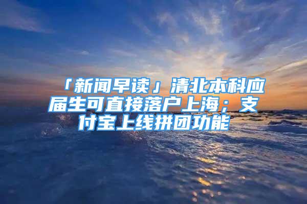 「新聞早讀」清北本科應(yīng)屆生可直接落戶上海；支付寶上線拼團功能