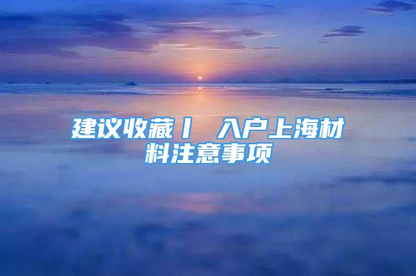 建議收藏丨 入戶上海材料注意事項(xiàng)