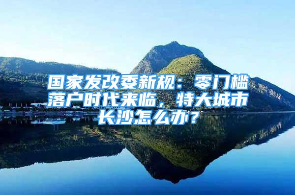 國家發(fā)改委新規(guī)：零門檻落戶時代來臨，特大城市長沙怎么辦？