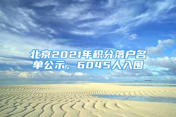 北京2021年積分落戶名單公示，6045人入圍