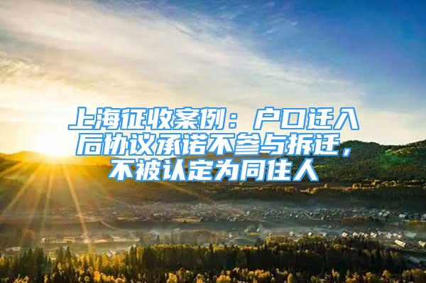 上海征收案例：戶口遷入后協(xié)議承諾不參與拆遷，不被認定為同住人