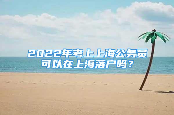 2022年考上上海公務(wù)員可以在上海落戶嗎？