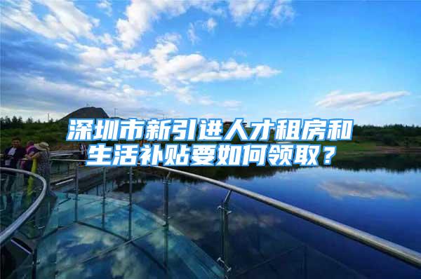 深圳市新引進人才租房和生活補貼要如何領??？