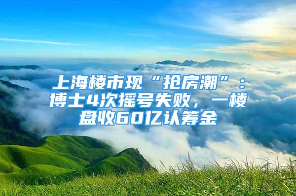 上海樓市現(xiàn)“搶房潮”：博士4次搖號失敗，一樓盤收60億認(rèn)籌金