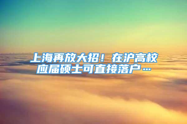 上海再放大招！在滬高校應(yīng)屆碩士可直接落戶…