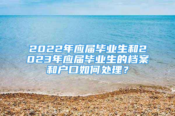 2022年應(yīng)屆畢業(yè)生和2023年應(yīng)屆畢業(yè)生的檔案和戶口如何處理？