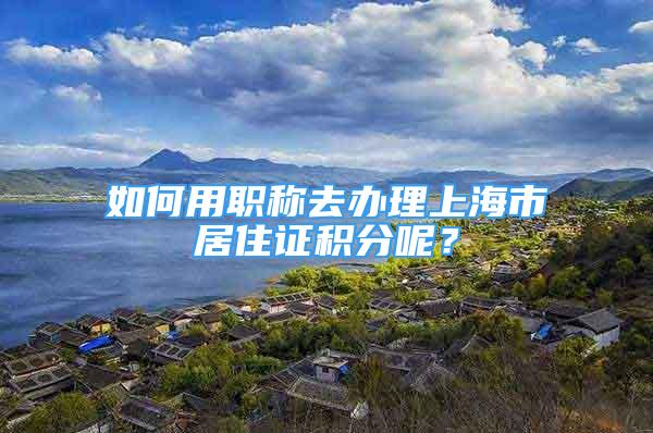 如何用職稱去辦理上海市居住證積分呢？