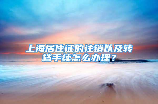 上海居住證的注銷以及轉檔手續(xù)怎么辦理？