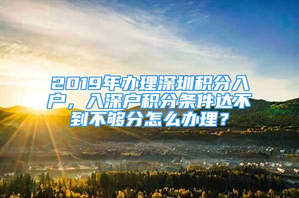 2019年辦理深圳積分入戶，入深戶積分條件達不到不夠分怎么辦理？