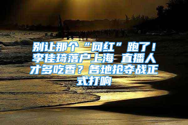 別讓那個“網(wǎng)紅”跑了！李佳琦落戶上海 直播人才多吃香？各地?fù)寠Z戰(zhàn)正式打響