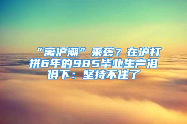 “離滬潮”來襲？在滬打拼6年的985畢業(yè)生聲淚俱下：堅(jiān)持不住了