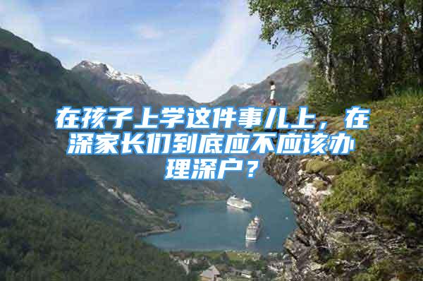 在孩子上學(xué)這件事兒上，在深家長們到底應(yīng)不應(yīng)該辦理深戶？