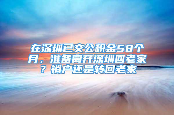 在深圳已交公積金58個(gè)月，準(zhǔn)備離開深圳回老家？銷戶還是轉(zhuǎn)回老家