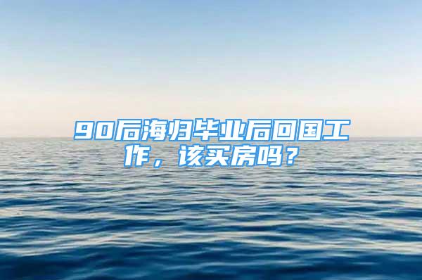 90后海歸畢業(yè)后回國工作，該買房嗎？