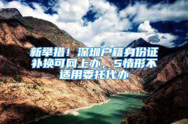 新舉措！深圳戶籍身份證補(bǔ)換可網(wǎng)上辦，5情形不適用委托代辦