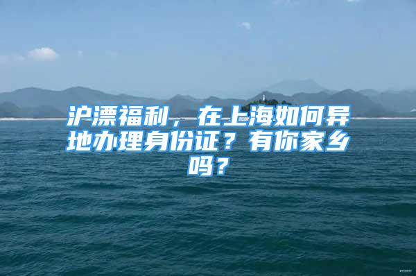 滬漂福利，在上海如何異地辦理身份證？有你家鄉(xiāng)嗎？