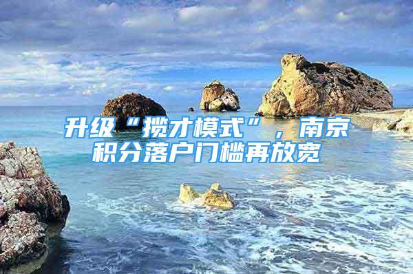 升級(jí)“攬才模式”，南京積分落戶門檻再放寬