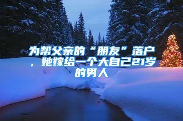 為幫父親的“朋友”落戶，她嫁給一個大自己21歲的男人