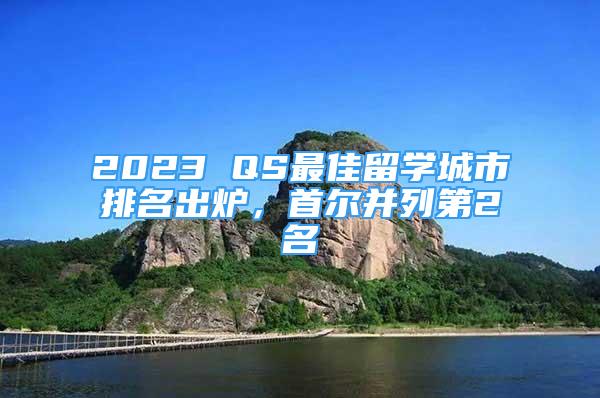 2023 QS最佳留學(xué)城市排名出爐，首爾并列第2名