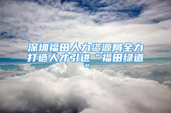 深圳福田人力資源局全力打造人才引進“福田綠道”