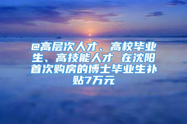 @高層次人才、高校畢業(yè)生、高技能人才 在沈陽(yáng)首次購(gòu)房的博士畢業(yè)生補(bǔ)貼7萬元