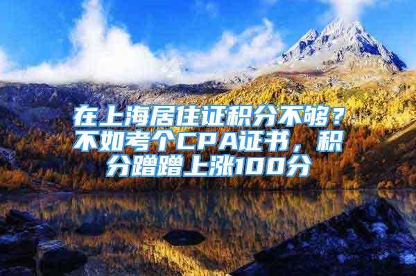 在上海居住證積分不夠？不如考個CPA證書，積分蹭蹭上漲100分