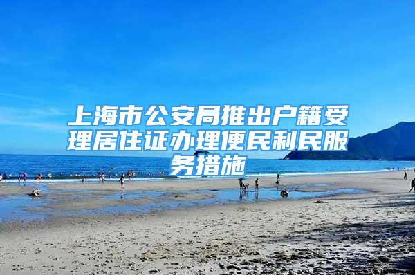 上海市公安局推出戶籍受理居住證辦理便民利民服務(wù)措施