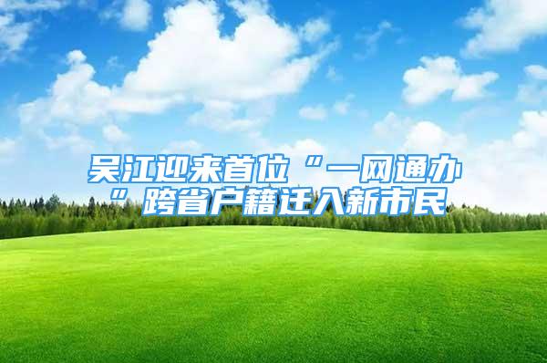 吳江迎來首位“一網(wǎng)通辦”跨省戶籍遷入新市民