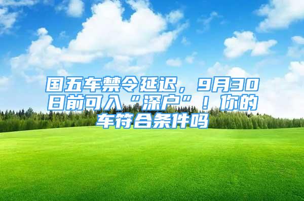 國五車禁令延遲，9月30日前可入“深戶”！你的車符合條件嗎