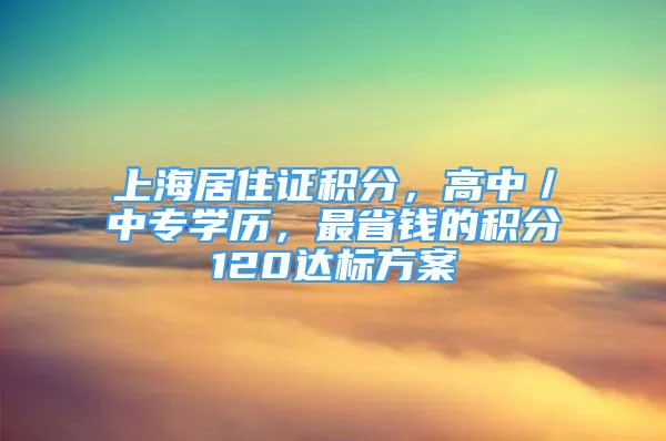 上海居住證積分，高中／中專(zhuān)學(xué)歷，最省錢(qián)的積分120達(dá)標(biāo)方案