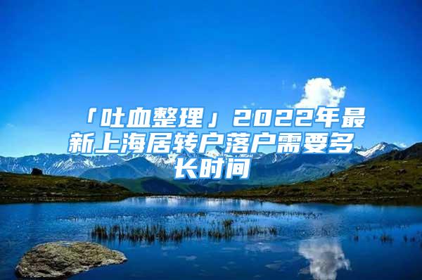 「吐血整理」2022年最新上海居轉戶落戶需要多長時間