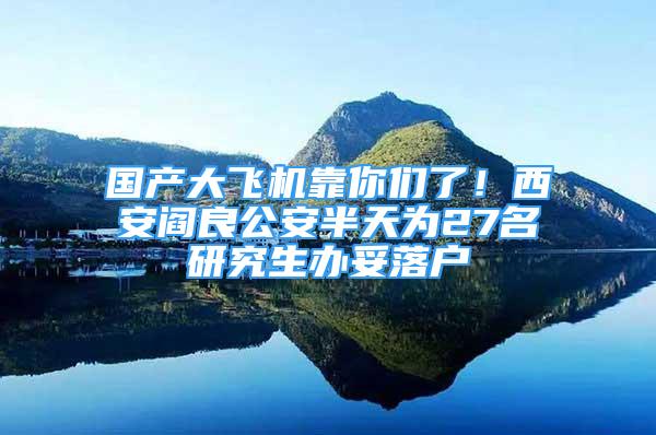 國(guó)產(chǎn)大飛機(jī)靠你們了！西安閻良公安半天為27名研究生辦妥落戶