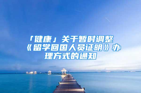 「健康」關于暫時調(diào)整《留學回國人員證明》辦理方式的通知