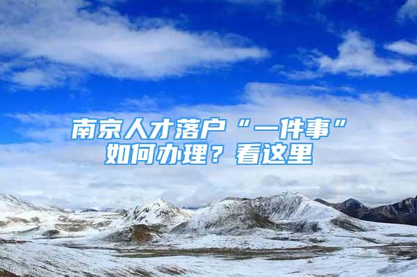 南京人才落戶“一件事”如何辦理？看這里