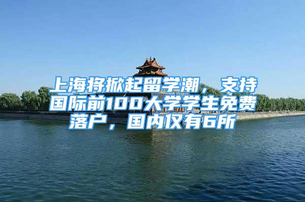 上海將掀起留學(xué)潮，支持國際前100大學(xué)學(xué)生免費(fèi)落戶，國內(nèi)僅有6所