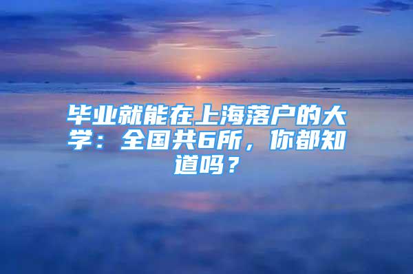 畢業(yè)就能在上海落戶的大學(xué)：全國(guó)共6所，你都知道嗎？